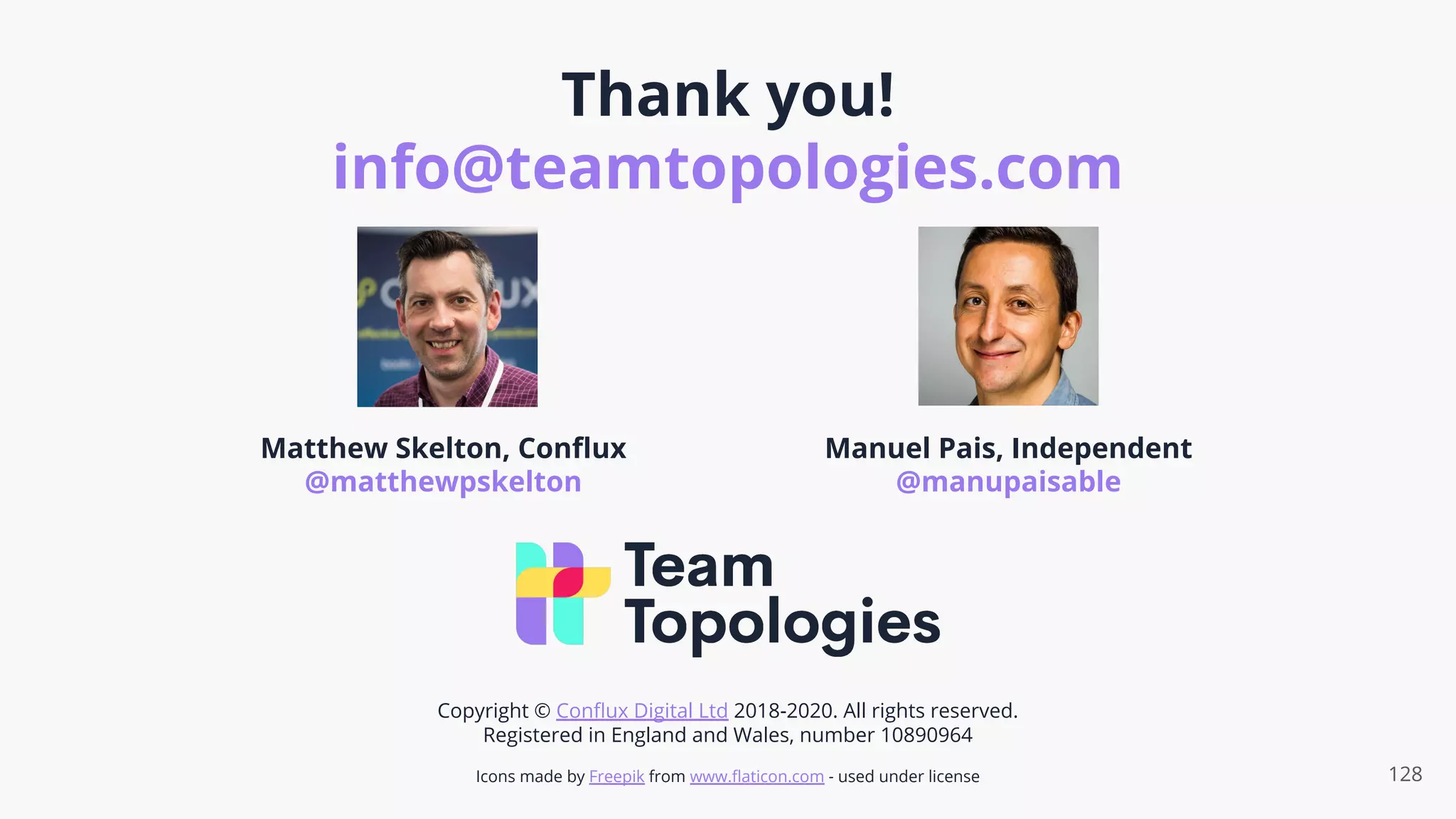 Thank you!
info@teamtopologies.com
128
Matthew Skelton, Conﬂux
@matthewpskelton
Manuel Pais, Independent
@manupaisable
Copyright © Conﬂux Digital Ltd 2018-2020. All rights reserved.
Registered in England and Wales, number 10890964
Icons made by Freepik from www.ﬂaticon.com - used under license
 