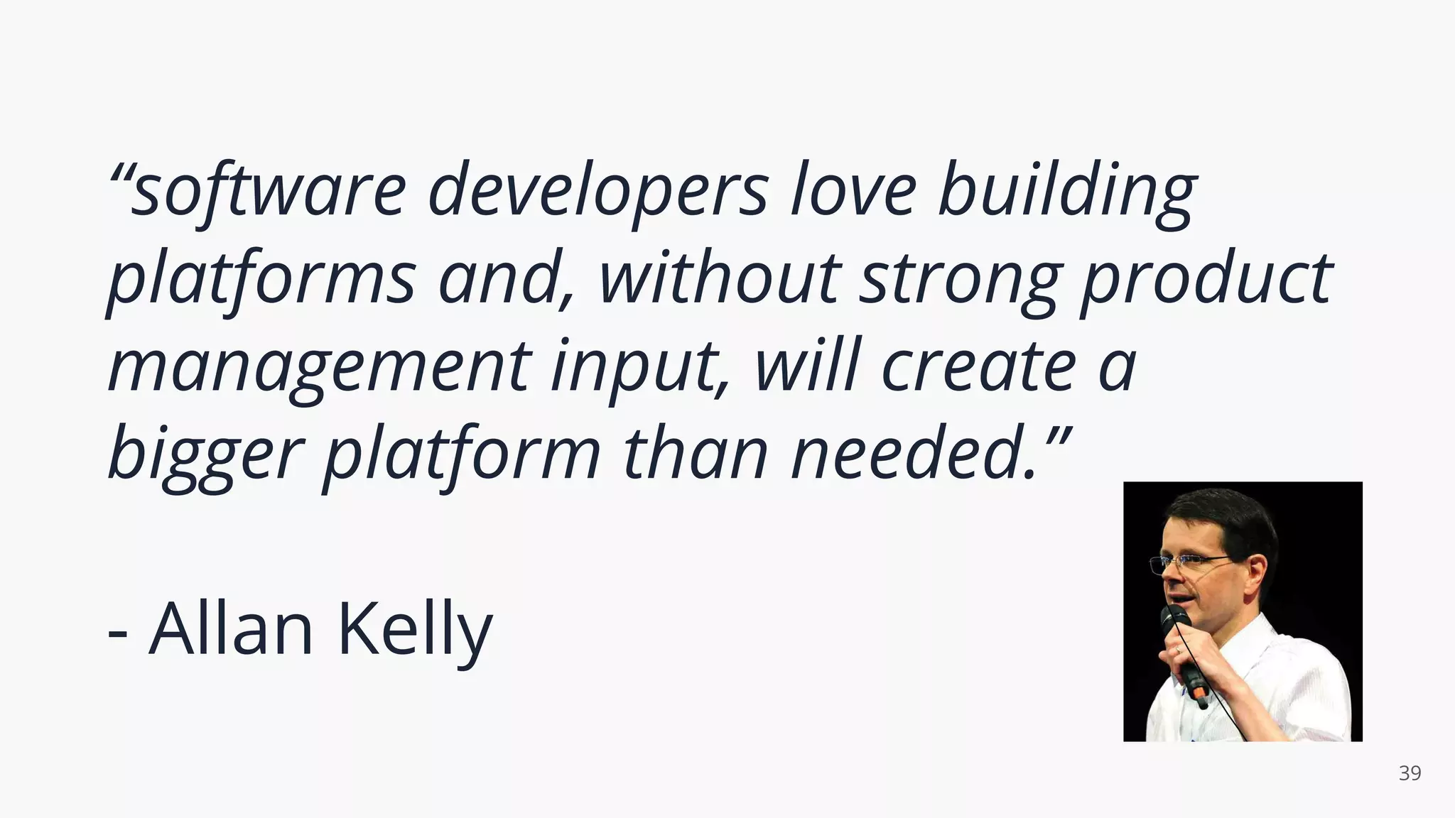 “software developers love building
platforms and, without strong product
management input, will create a
bigger platform than needed.”
- Allan Kelly
39
 
