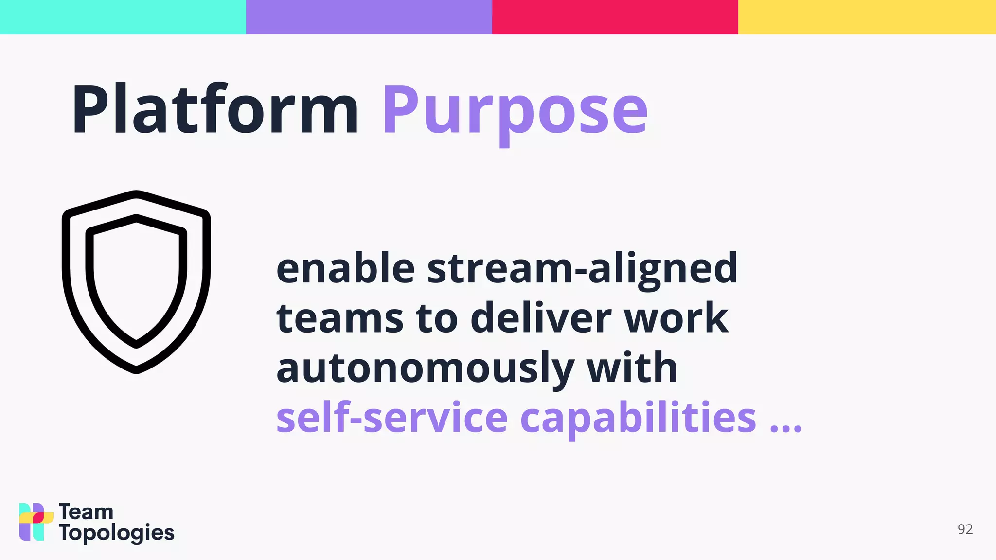 92
enable stream-aligned
teams to deliver work
autonomously with
self-service capabilities ...
Platform Purpose
 