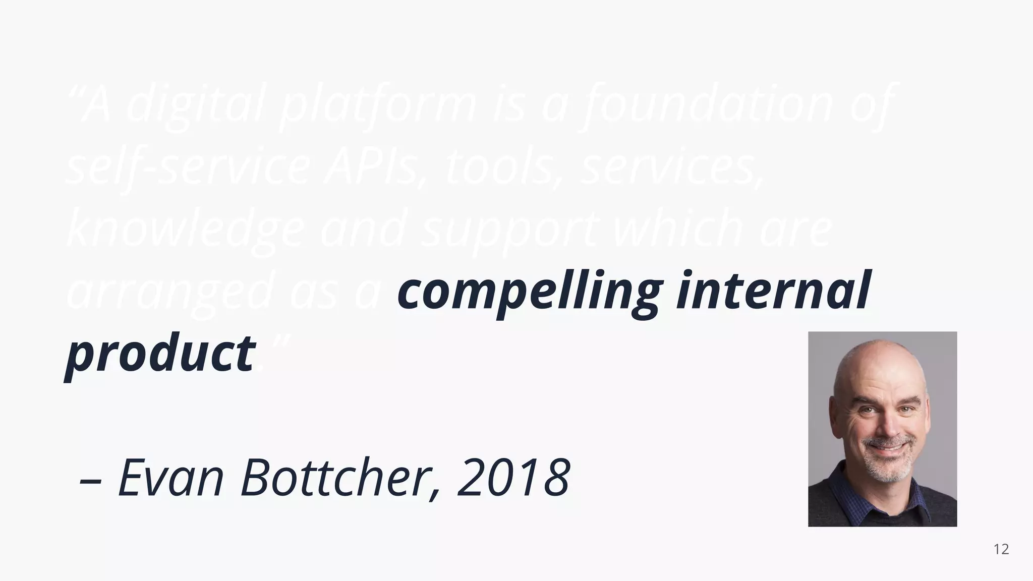 “A digital platform is a foundation of
self-service APIs, tools, services,
knowledge and support which are
arranged as a compelling internal
product.”
– Evan Bottcher, 2018
12
 