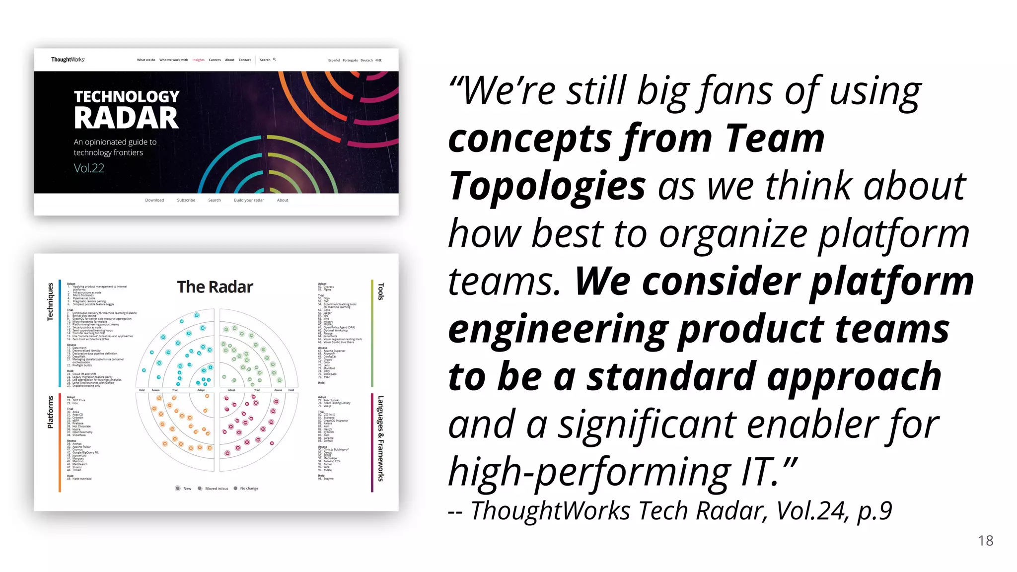 18
“We’re still big fans of using
concepts from Team
Topologies as we think about
how best to organize platform
teams. We consider platform
engineering product teams
to be a standard approach
and a signiﬁcant enabler for
high-performing IT.”
-- ThoughtWorks Tech Radar, Vol.24, p.9
 