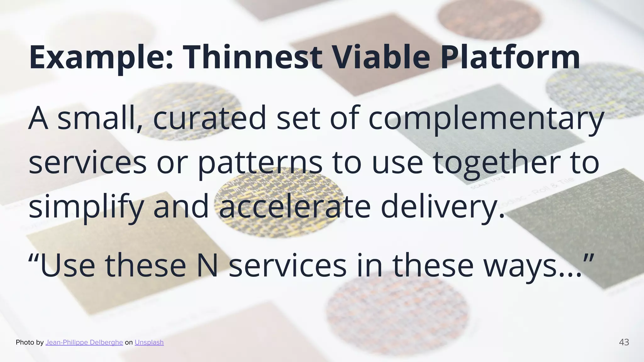 43
Example: Thinnest Viable Platform
A small, curated set of complementary
services or patterns to use together to
simplify and accelerate delivery.
“Use these N services in these ways...”
Photo by Jean-Philippe Delberghe on Unsplash
 