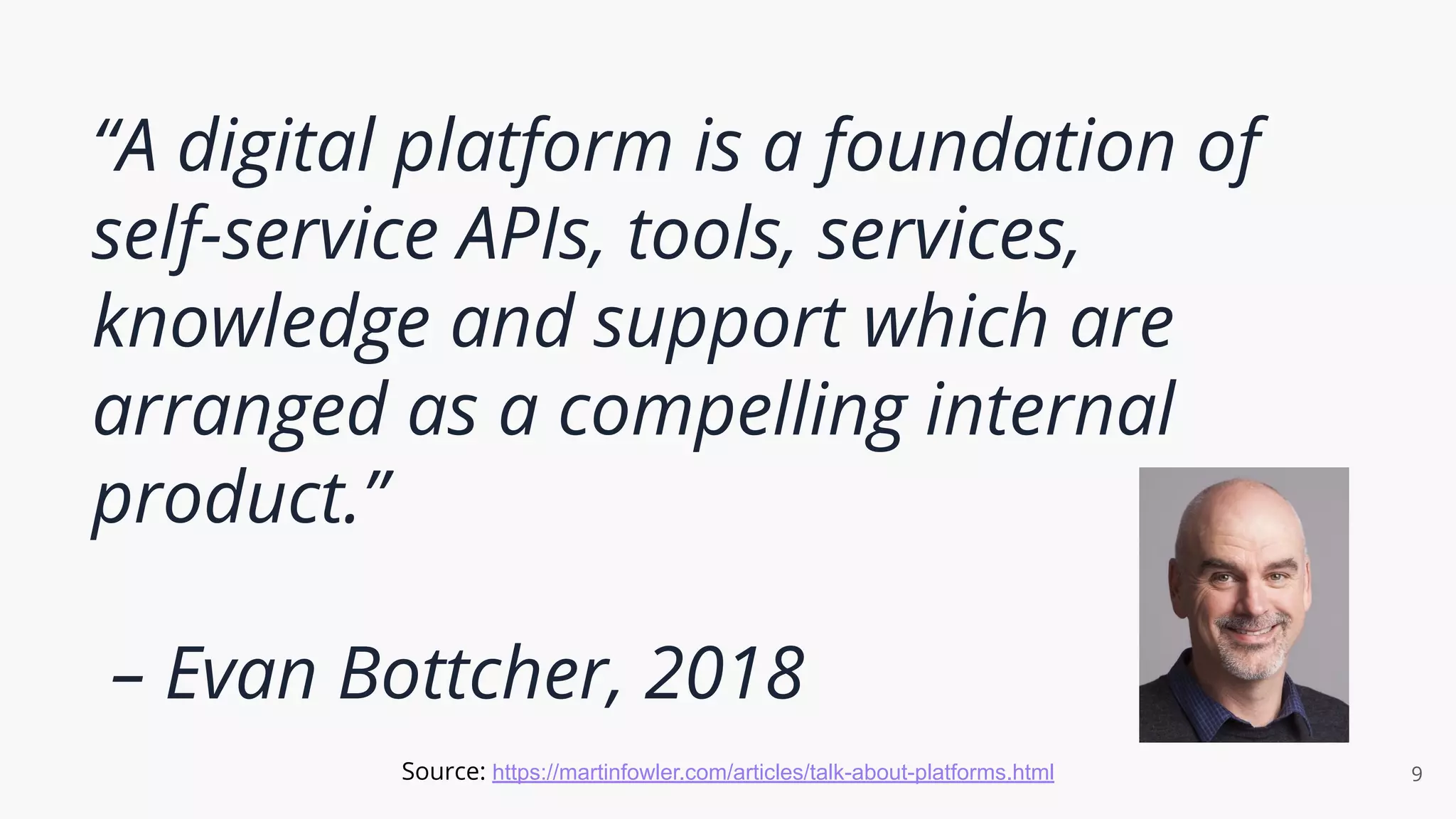 “A digital platform is a foundation of
self-service APIs, tools, services,
knowledge and support which are
arranged as a compelling internal
product.”
– Evan Bottcher, 2018
9
Source: https://martinfowler.com/articles/talk-about-platforms.html
 
