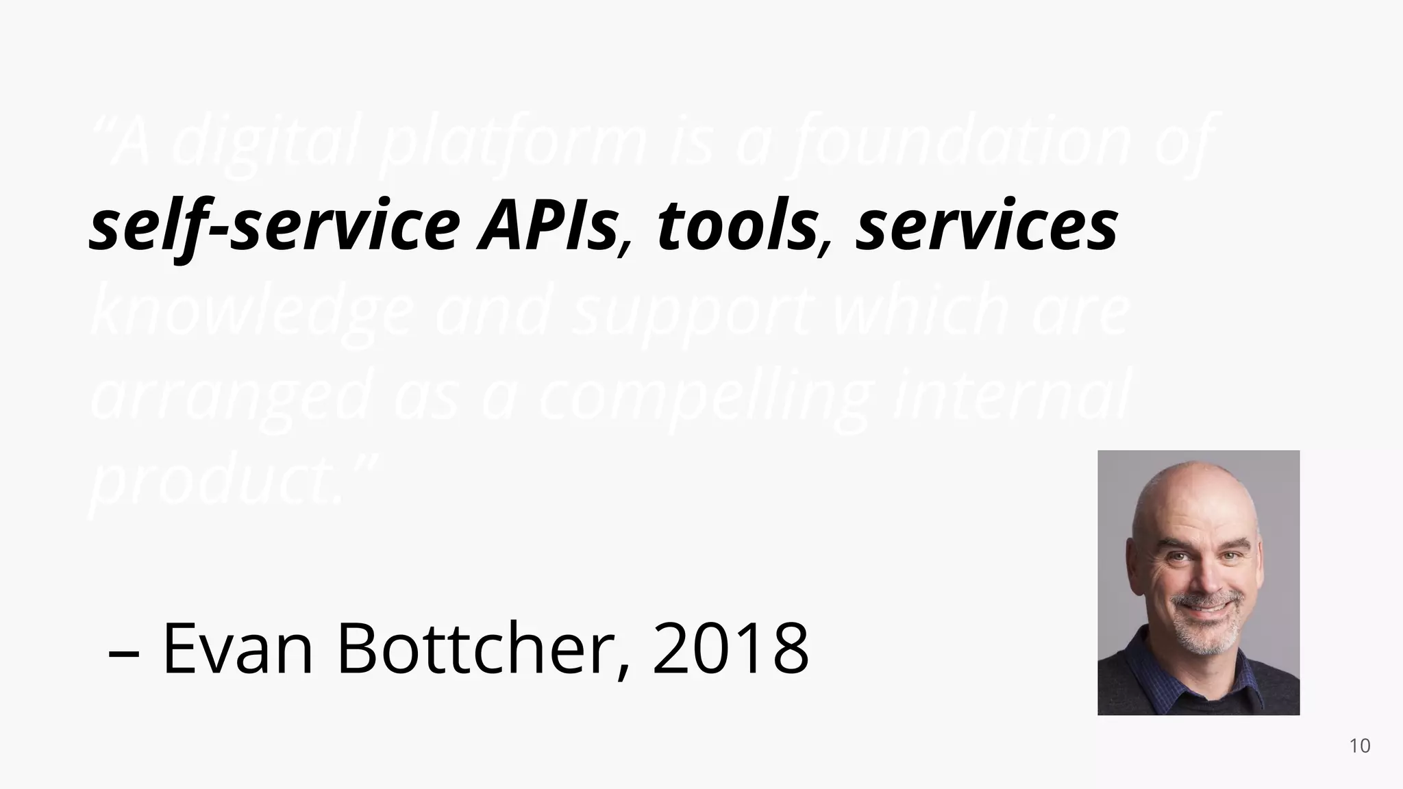 “A digital platform is a foundation of
self-service APIs, tools, services
knowledge and support which are
arranged as a compelling internal
product.”
– Evan Bottcher, 2018
10
 