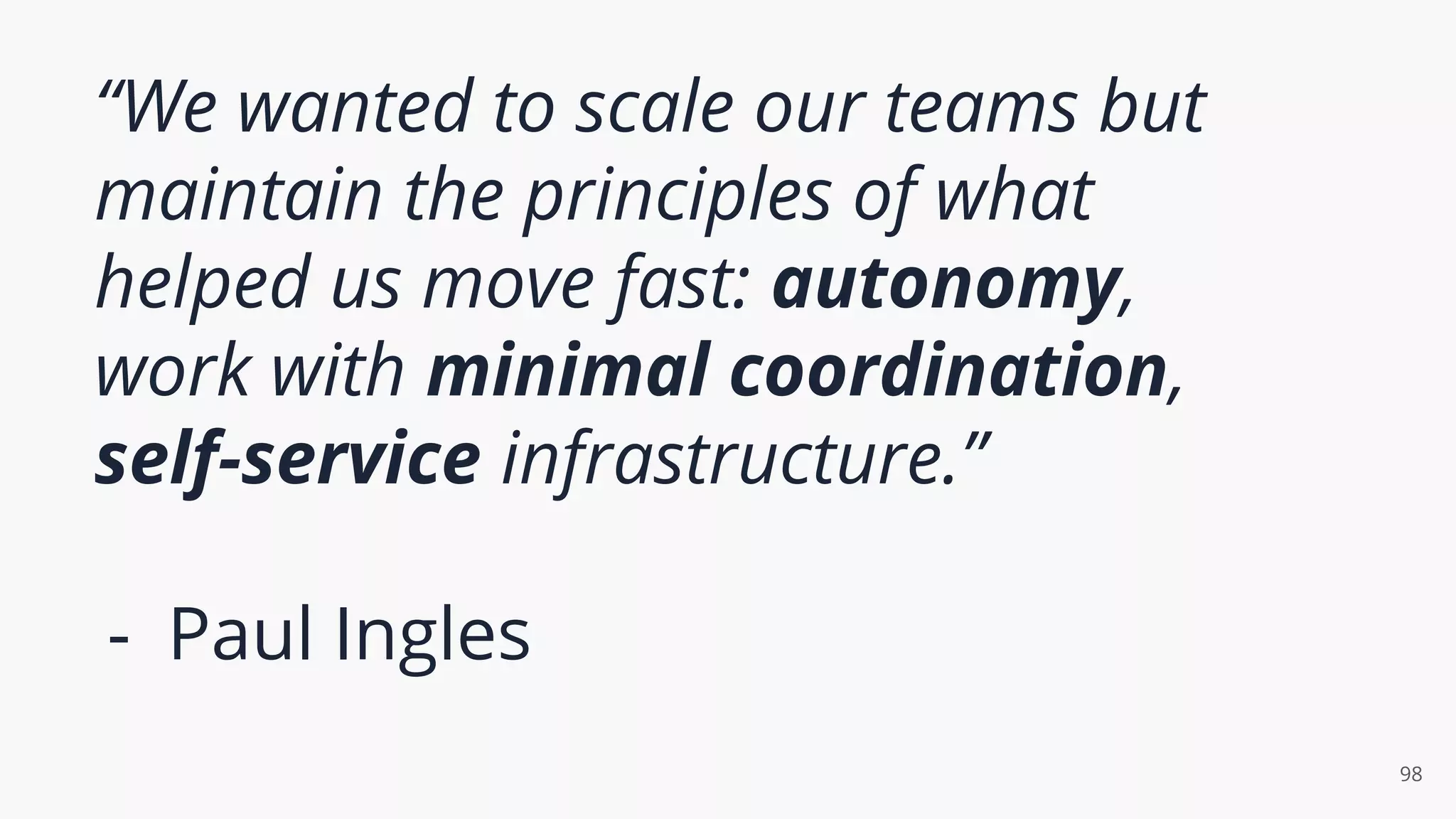 “We wanted to scale our teams but
maintain the principles of what
helped us move fast: autonomy,
work with minimal coordination,
self-service infrastructure.”
- Paul Ingles
98
 
