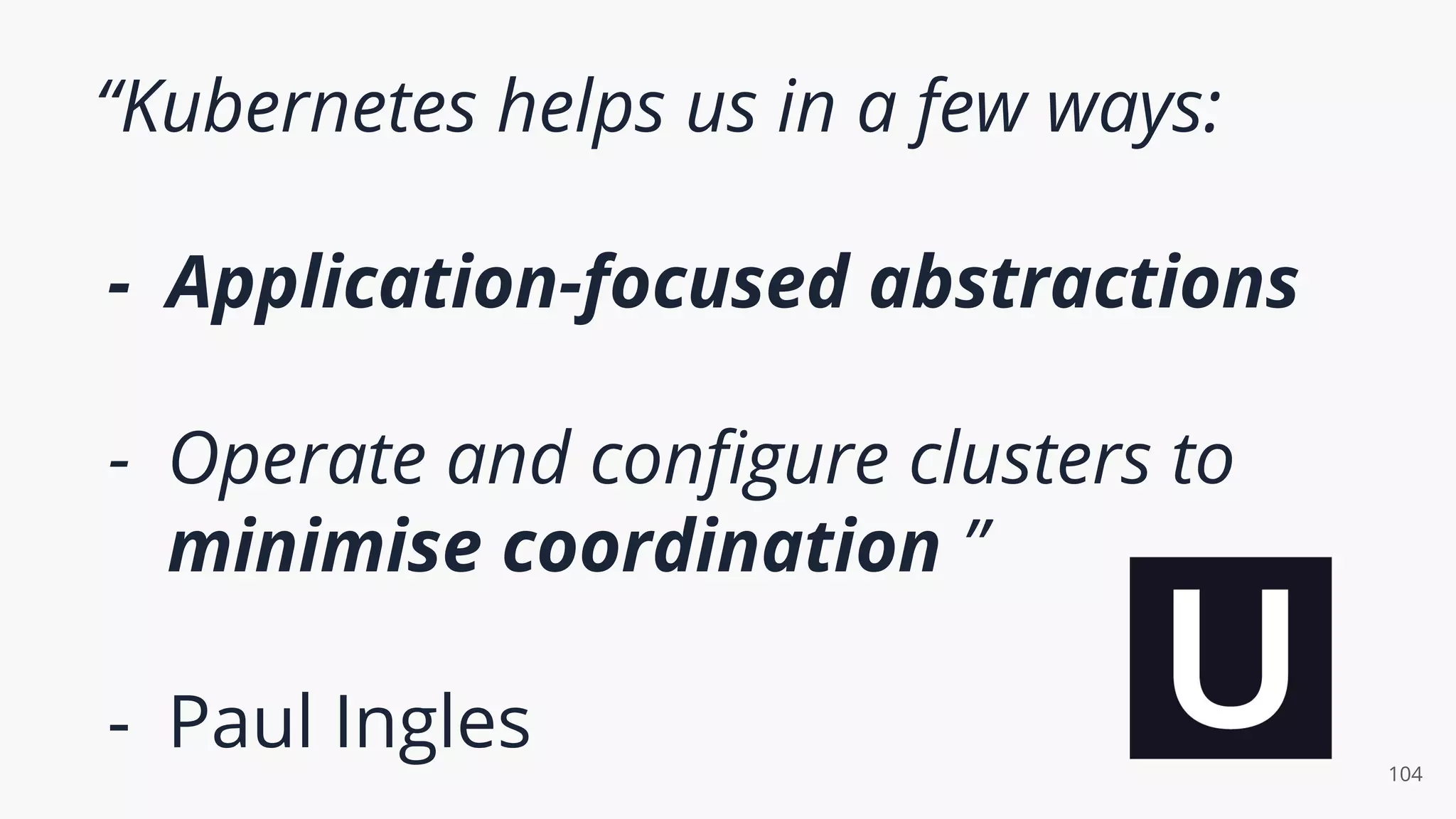 “Kubernetes helps us in a few ways:
- Application-focused abstractions
- Operate and conﬁgure clusters to
minimise coordination ”
- Paul Ingles 104
 