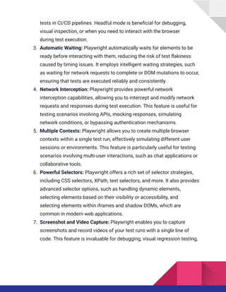 tests in CI/CD pipelines. Headful mode is beneficial for debugging,
visual inspection, or when you need to interact with the browser
during test execution.
3.​ Automatic Waiting: Playwright automatically waits for elements to be
ready before interacting with them, reducing the risk of test flakiness
caused by timing issues. It employs intelligent waiting strategies, such
as waiting for network requests to complete or DOM mutations to occur,
ensuring that tests are executed reliably and consistently.
4.​ Network Interception: Playwright provides powerful network
interception capabilities, allowing you to intercept and modify network
requests and responses during test execution. This feature is useful for
testing scenarios involving APIs, mocking responses, simulating
network conditions, or bypassing authentication mechanisms.
5.​ Multiple Contexts: Playwright allows you to create multiple browser
contexts within a single test run, effectively simulating different user
sessions or environments. This feature is particularly useful for testing
scenarios involving multi-user interactions, such as chat applications or
collaborative tools.
6.​ Powerful Selectors: Playwright offers a rich set of selector strategies,
including CSS selectors, XPath, text selectors, and more. It also provides
advanced selector options, such as handling dynamic elements,
selecting elements based on their visibility or accessibility, and
selecting elements within iframes and shadow DOMs, which are
common in modern web applications.
7.​ Screenshot and Video Capture: Playwright enables you to capture
screenshots and record videos of your test runs with a single line of
code. This feature is invaluable for debugging, visual regression testing,
 