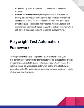 and generating visual artifacts for documentation or reporting
purposes.
8.​ Isolation and Parallelism: Playwright provides built-in support for
running tests in isolation and in parallel. Test isolation ensures that
each test run is independent and doesn’t interfere with other tests,
preventing state pollution and improving test reliability. Parallel test
execution can significantly speed up your test suite by utilizing multiple
CPU cores or machines, reducing overall test execution time.
Playwright Test Automation
Framework
Playwright’s architecture is designed to provide a robust, flexible, and
high-performance framework for browser automation. Its support for multiple
browser engines, isolated browser contexts, and powerful API makes it an
excellent choice for web scraping, automated testing, and other browser
automation tasks. The architecture ensures that tests and scripts are reliable,
efficient, and easy to maintain.
 