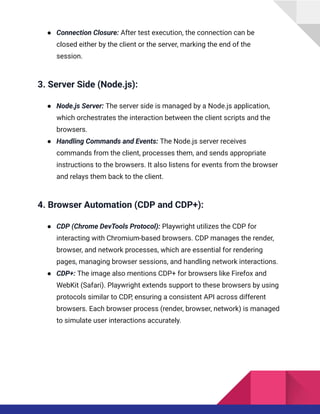 ●​ Connection Closure: After test execution, the connection can be
closed either by the client or the server, marking the end of the
session.
3. Server Side (Node.js):
●​ Node.js Server: The server side is managed by a Node.js application,
which orchestrates the interaction between the client scripts and the
browsers.
●​ Handling Commands and Events: The Node.js server receives
commands from the client, processes them, and sends appropriate
instructions to the browsers. It also listens for events from the browser
and relays them back to the client.
4. Browser Automation (CDP and CDP+):
●​ CDP (Chrome DevTools Protocol): Playwright utilizes the CDP for
interacting with Chromium-based browsers. CDP manages the render,
browser, and network processes, which are essential for rendering
pages, managing browser sessions, and handling network interactions.
●​ CDP+: The image also mentions CDP+ for browsers like Firefox and
WebKit (Safari). Playwright extends support to these browsers by using
protocols similar to CDP, ensuring a consistent API across different
browsers. Each browser process (render, browser, network) is managed
to simulate user interactions accurately.
 