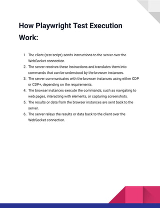 How Playwright Test Execution
Work:
1.​ The client (test script) sends instructions to the server over the
WebSocket connection.
2.​ The server receives these instructions and translates them into
commands that can be understood by the browser instances.
3.​ The server communicates with the browser instances using either CDP
or CDP+, depending on the requirements.
4.​ The browser instances execute the commands, such as navigating to
web pages, interacting with elements, or capturing screenshots.
5.​ The results or data from the browser instances are sent back to the
server.
6.​ The server relays the results or data back to the client over the
WebSocket connection.
 