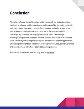 Conclusion
Playwright offers a powerful and versatile framework for test automation,
making it a valuable tool for developers and testers alike. Its ability to handle
multiple browsers, provide cross-platform support, and offer rich APIs for
interaction and validation makes it stand out in the test automation
landscape. By following the step-by-step guide, users can leverage
Playwright’s capabilities to create reliable, efficient, and scalable automated
tests, ultimately enhancing the quality and performance of their applications.
Embracing Playwright can streamline testing processes, reduce manual effort,
and ensure a more robust and seamless user experience.
Source: For more details, readers may refer to TestGrid.
 