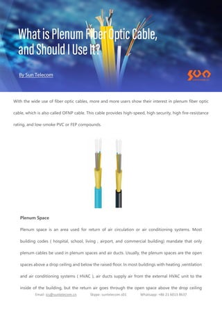 Email: ics@suntelecom.cn Skype: suntelecom.s01 Whatsapp: +86 21 6013 8637
With the wide use of fiber optic cables, more and more users show their interest in plenum fiber optic
cable, which is also called OFNP cable. This cable provides high-speed, high security, high fire-resistance
rating, and low-smoke PVC or FEP compounds.
Plenum Space
Plenum space is an area used for return of air circulation or air conditioning systems. Most
building codes ( hospital, school, living , airport, and commercial building) mandate that only
plenum cables be used in plenum spaces and air ducts. Usually, the plenum spaces are the open
spaces above a drop ceiling and below the raised floor. In most buildings with heating ,ventilation
and air conditioning systems ( HVAC ), air ducts supply air from the external HVAC unit to the
inside of the building, but the return air goes through the open space above the drop ceiling
 