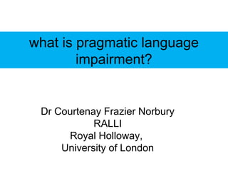 what is pragmatic language
        impairment?


 Dr Courtenay Frazier Norbury
            RALLI
      Royal Holloway,
     University of London
 