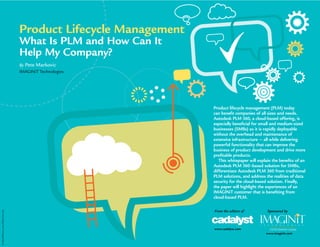 ©
iStockPhoto.com/Nihat
Dursan
Product lifecycle management (PLM) today
can benefit companies of all sizes and needs.
Autodesk PLM 360, a cloud-based offering, is
especially beneficial for small and medium-sized
businesses (SMBs) as it is rapidly deployable
without the overhead and maintenance of
extensive infrastructure — all while delivering
powerful functionality that can improve the
business of product development and drive more
profitable products.
This whitepaper will explain the benefits of an
Autodesk PLM 360–based solution for SMBs,
differentiate Autodesk PLM 360 from traditional
PLM solutions, and address the realities of data
security for the cloud-based solution. Finally,
the paper will highlight the experiences of an
IMAGINiT customer that is benefiting from
cloud-based PLM.
Product Lifecycle Management
What Is PLM and How Can It
Help My Company?
By Pete Markovic
IMAGINiT Technologies
From the editors of
www.cadalyst.com
Sponsored by
www.imaginit.com
 