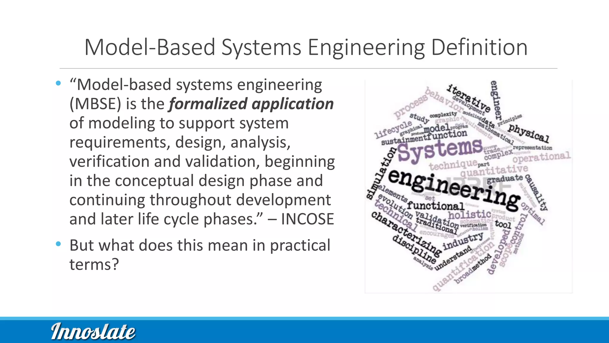 Model-Based Systems Engineering Definition
• “Model-based systems engineering
(MBSE) is the formalized application
of modeling to support system
requirements, design, analysis,
verification and validation, beginning
in the conceptual design phase and
continuing throughout development
and later life cycle phases.” – INCOSE
• But what does this mean in practical
terms?
 