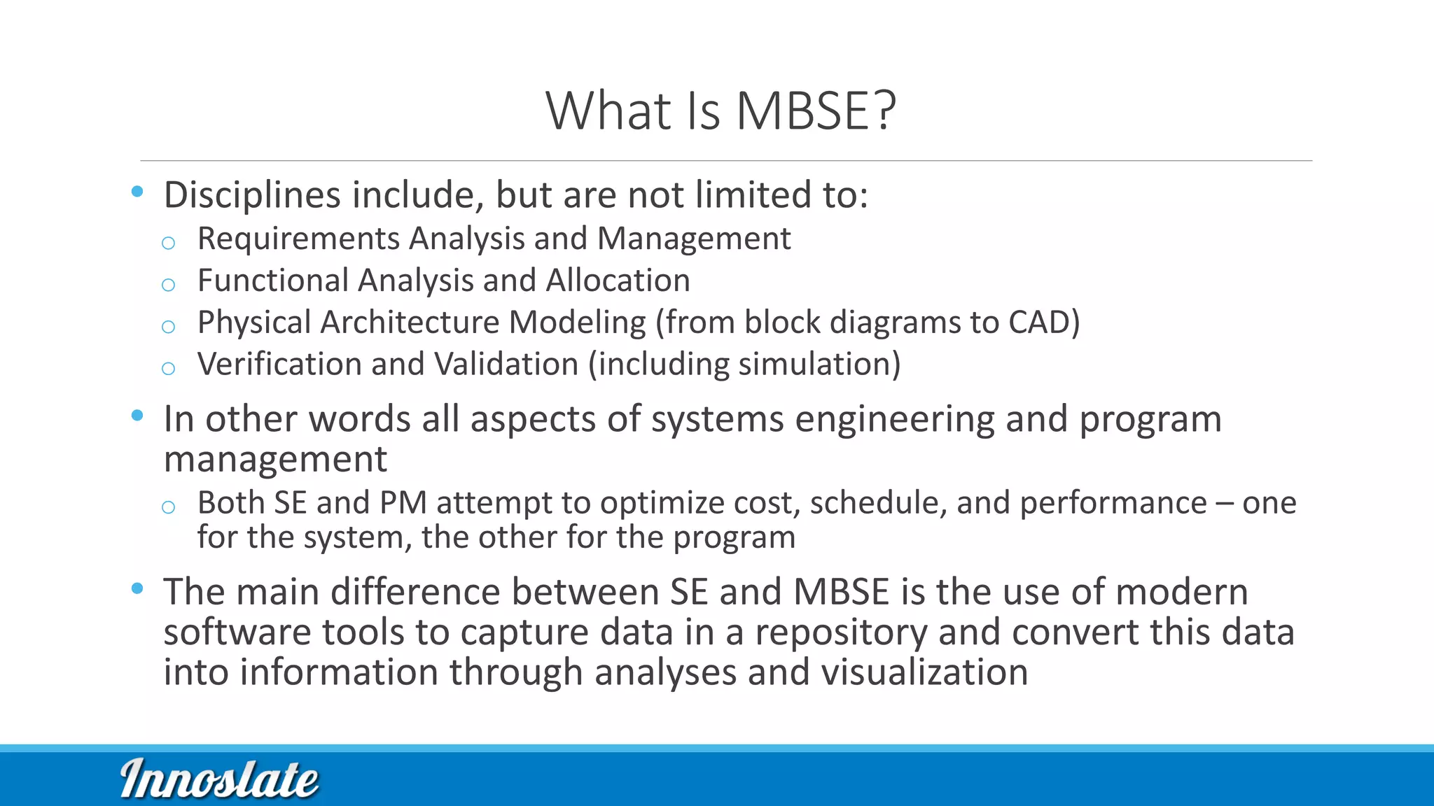 What Is MBSE?
• Disciplines include, but are not limited to:
o Requirements Analysis and Management
o Functional Analysis and Allocation
o Physical Architecture Modeling (from block diagrams to CAD)
o Verification and Validation (including simulation)
• In other words all aspects of systems engineering and program
management
o Both SE and PM attempt to optimize cost, schedule, and performance – one
for the system, the other for the program
• The main difference between SE and MBSE is the use of modern
software tools to capture data in a repository and convert this data
into information through analyses and visualization
 