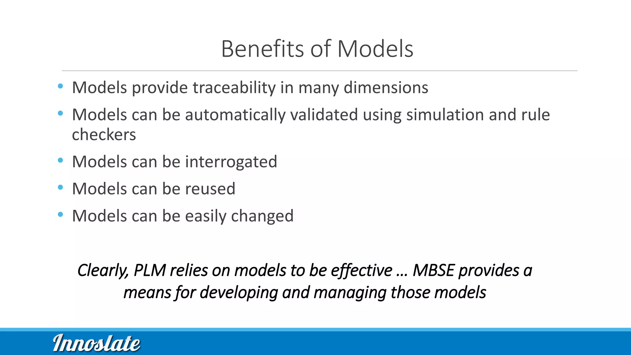 Benefits of Models
• Models provide traceability in many dimensions
• Models can be automatically validated using simulation and rule
checkers
• Models can be interrogated
• Models can be reused
• Models can be easily changed
Clearly, PLM relies on models to be effective … MBSE provides a
means for developing and managing those models
 