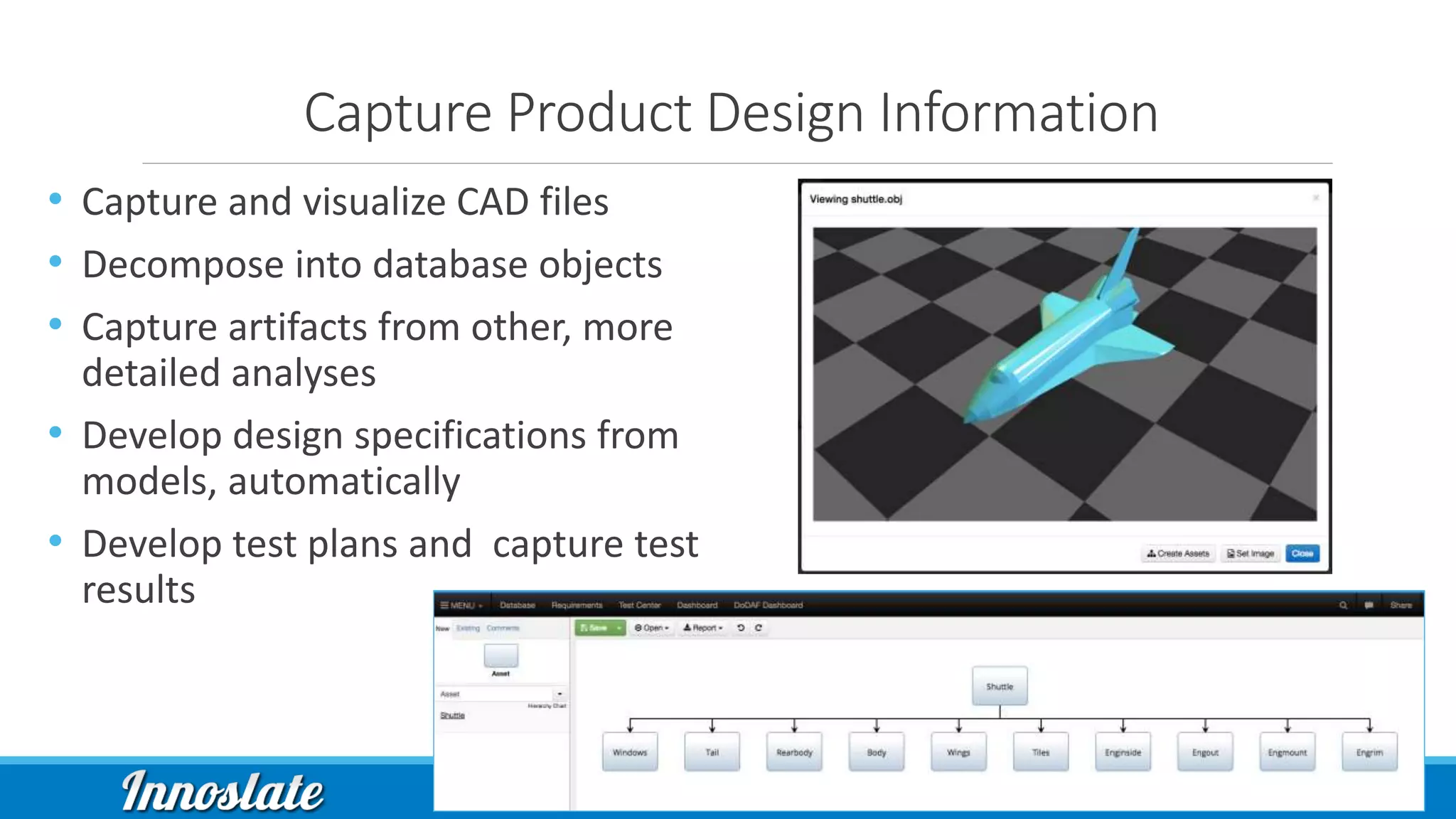 Capture Product Design Information
• Capture and visualize CAD files
• Decompose into database objects
• Capture artifacts from other, more
detailed analyses
• Develop design specifications from
models, automatically
• Develop test plans and capture test
results
 