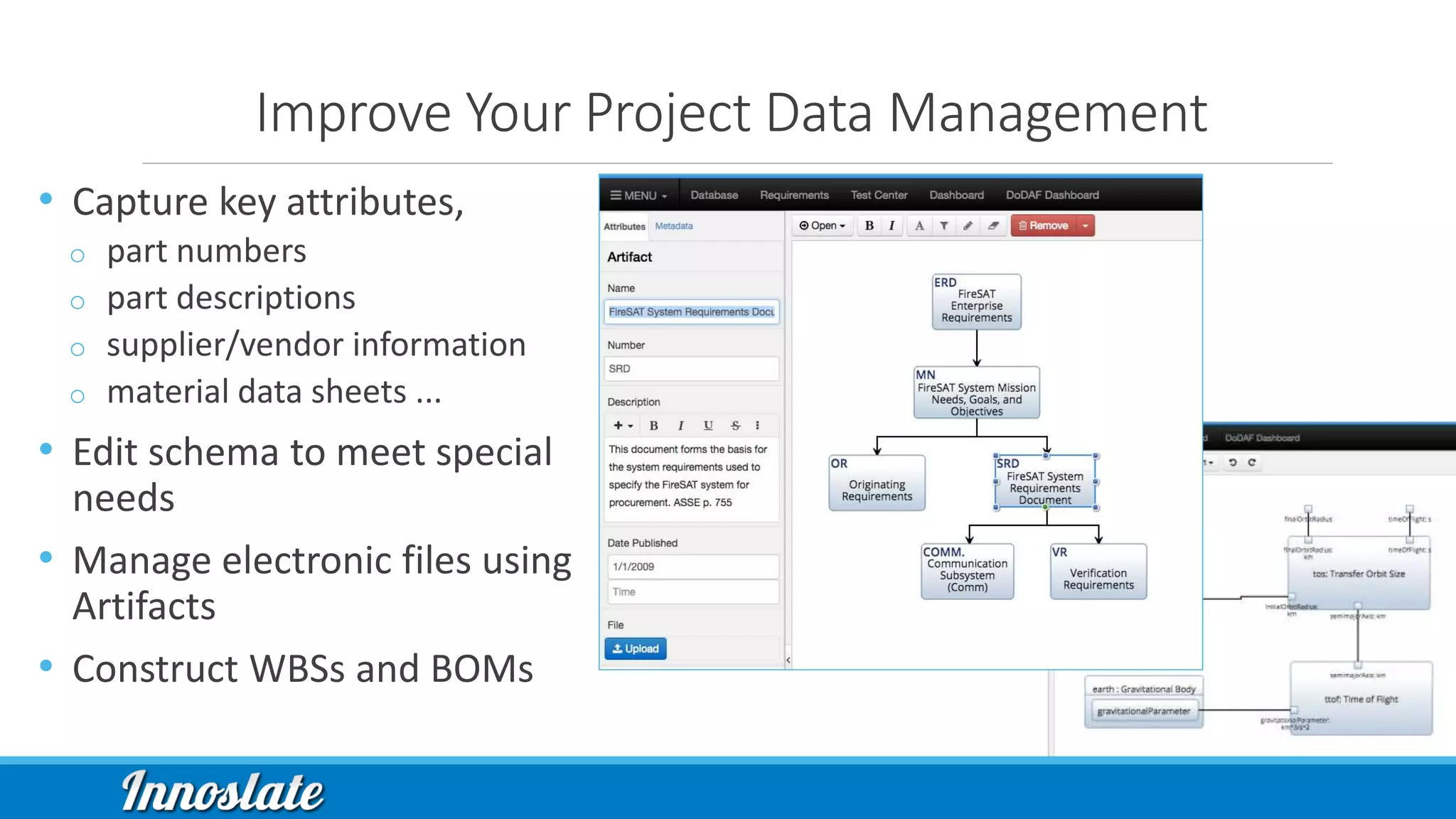 Improve Your Project Data Management
• Capture key attributes,
o part numbers
o part descriptions
o supplier/vendor information
o material data sheets ...
• Edit schema to meet special
needs
• Manage electronic files using
Artifacts
• Construct WBSs and BOMs
 