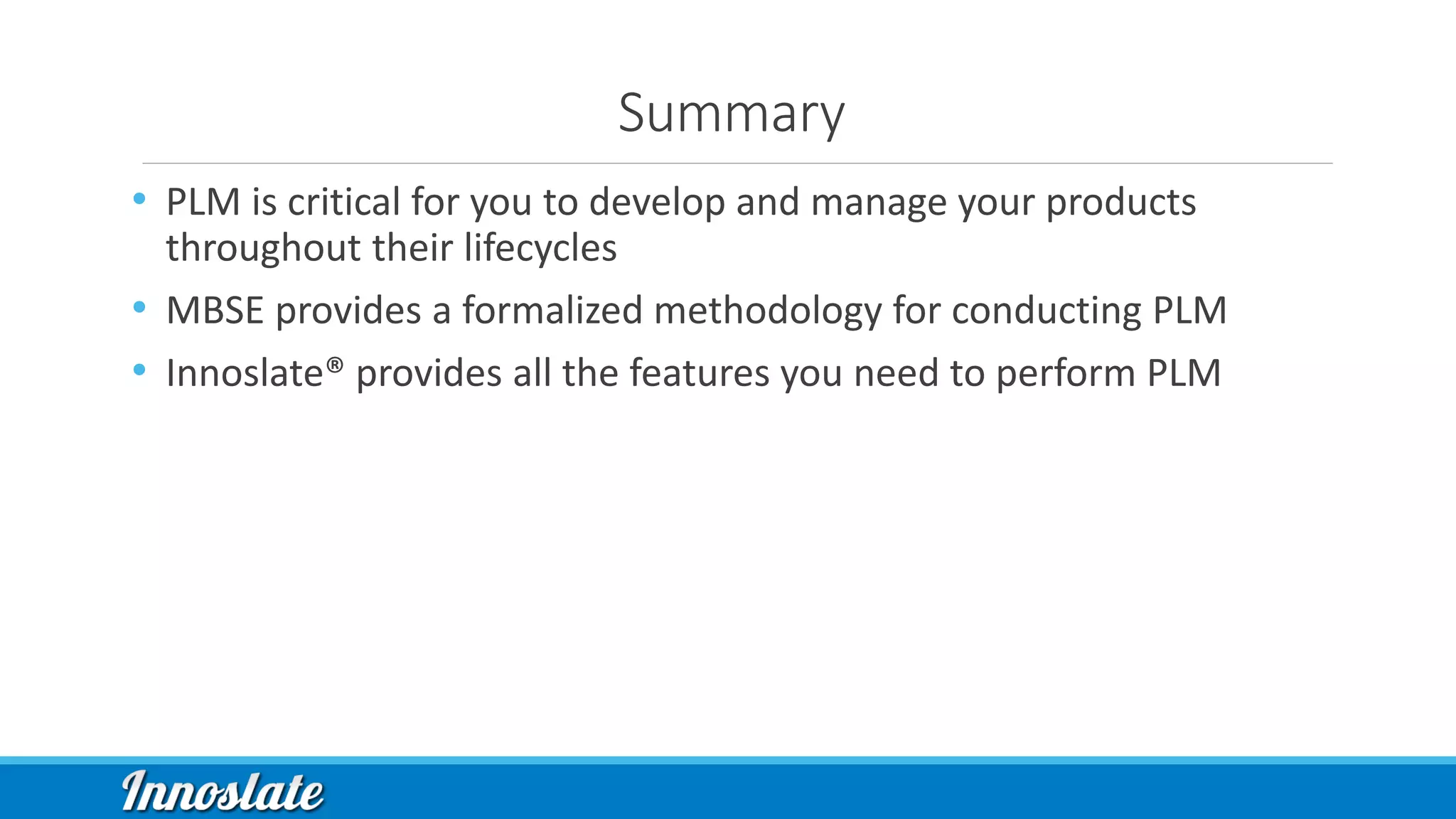 Summary
• PLM is critical for you to develop and manage your products
throughout their lifecycles
• MBSE provides a formalized methodology for conducting PLM
• Innoslate® provides all the features you need to perform PLM
 