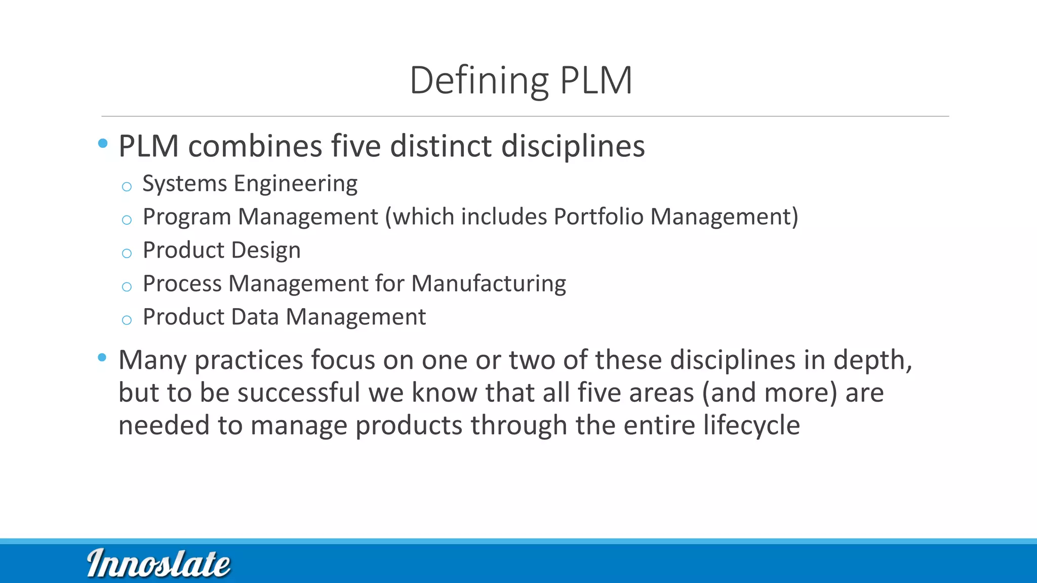Defining PLM
• PLM combines five distinct disciplines
o Systems Engineering
o Program Management (which includes Portfolio Management)
o Product Design
o Process Management for Manufacturing
o Product Data Management
• Many practices focus on one or two of these disciplines in depth,
but to be successful we know that all five areas (and more) are
needed to manage products through the entire lifecycle
 