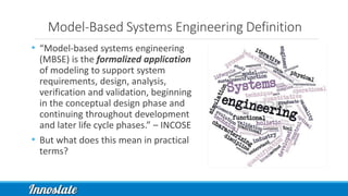 Model-Based Systems Engineering Definition
• “Model-based systems engineering
(MBSE) is the formalized application
of modeling to support system
requirements, design, analysis,
verification and validation, beginning
in the conceptual design phase and
continuing throughout development
and later life cycle phases.” – INCOSE
• But what does this mean in practical
terms?
 