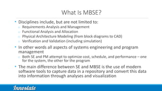 What Is MBSE?
• Disciplines include, but are not limited to:
o Requirements Analysis and Management
o Functional Analysis and Allocation
o Physical Architecture Modeling (from block diagrams to CAD)
o Verification and Validation (including simulation)
• In other words all aspects of systems engineering and program
management
o Both SE and PM attempt to optimize cost, schedule, and performance – one
for the system, the other for the program
• The main difference between SE and MBSE is the use of modern
software tools to capture data in a repository and convert this data
into information through analyses and visualization
 