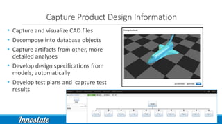 Capture Product Design Information
• Capture and visualize CAD files
• Decompose into database objects
• Capture artifacts from other, more
detailed analyses
• Develop design specifications from
models, automatically
• Develop test plans and capture test
results
 