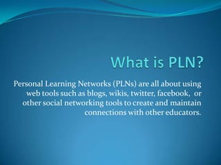 Personal Learning Networks (PLNs) are all about using
web tools such as blogs, wikis, twitter, facebook, or
other social networking tools to create and maintain
connections with other educators.

 