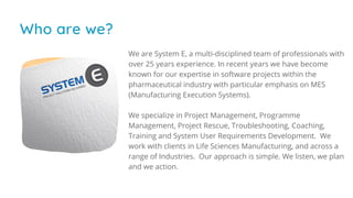 Who are we?
We are System E, a multi-disciplined team of professionals with
over 25 years experience. In recent years we have become
known for our expertise in software projects within the
pharmaceutical industry with particular emphasis on MES
(Manufacturing Execution Systems).
We specialize in Project Management, Programme
Management, Project Rescue, Troubleshooting, Coaching,
Training and System User Requirements Development.  We
work with clients in Life Sciences Manufacturing, and across a
range of Industries.  Our approach is simple. We listen, we plan
and we action.
 