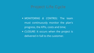 Project Life Cycle
MONITORING & CONTROL: The team
must continuously monitor the plan's
progress, the KPIs, costs and time;
CLOSURE: It occurs when the project is
delivered in full to the customer.
 