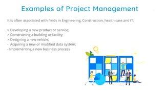 It is often associated with fields in Engineering, Construction, health care and IT.
> Developing a new product or service;
> Constructing a building or facility;
> Designing a new vehicle;
- Acquiring a new or modified data system;
- Implementing a new business process
Examples of Project Management
 