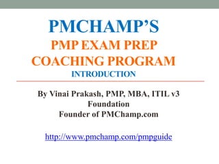 PMCHAMP’S
  PMP EXAM PREP
COACHING PROGRAM
        INTRODUCTION

By Vinai Prakash, PMP, MBA, ITIL v3
             Foundation
     Founder of PMChamp.com

 http://www.pmchamp.com/pmpguide
 