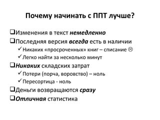 Почему начинать с ППТ лучше? Изменения в текст  немедленно Последняя версия  всегда  есть в наличии Никаких «просроченных» книг – списание   Легко найти за несколько минут Никаких  складских затрат Потери (порча, воровство) – ноль Пересортица - ноль Деньги возвращаются  сразу  Отличная  статистика 