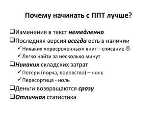 Почему начинать с ППТ   лучше? Изменения в текст  немедленно Последняя версия  всегда  есть в наличии Никаких «просроченных» книг – списание   Легко найти за несколько минут Никаких  складских затрат Потери (порча, воровство) – ноль Пересортица - ноль Деньги возвращаются  сразу  Отличная  статистика 