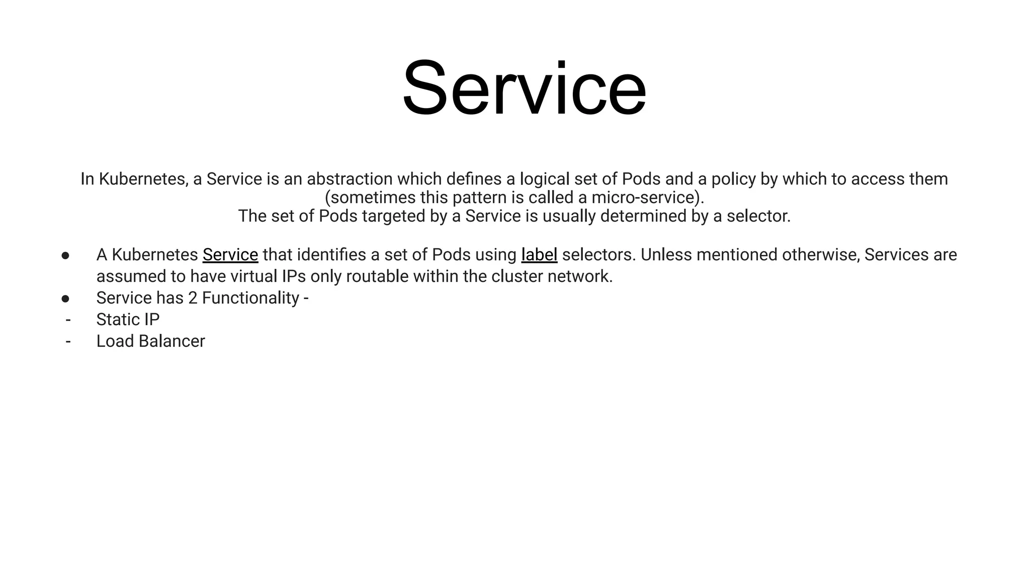 Service
In Kubernetes, a Service is an abstraction which deﬁnes a logical set of Pods and a policy by which to access them
(sometimes this pattern is called a micro-service).
The set of Pods targeted by a Service is usually determined by a selector.
● A Kubernetes Service that identiﬁes a set of Pods using label selectors. Unless mentioned otherwise, Services are
assumed to have virtual IPs only routable within the cluster network.
● Service has 2 Functionality -
- Static IP
- Load Balancer
 