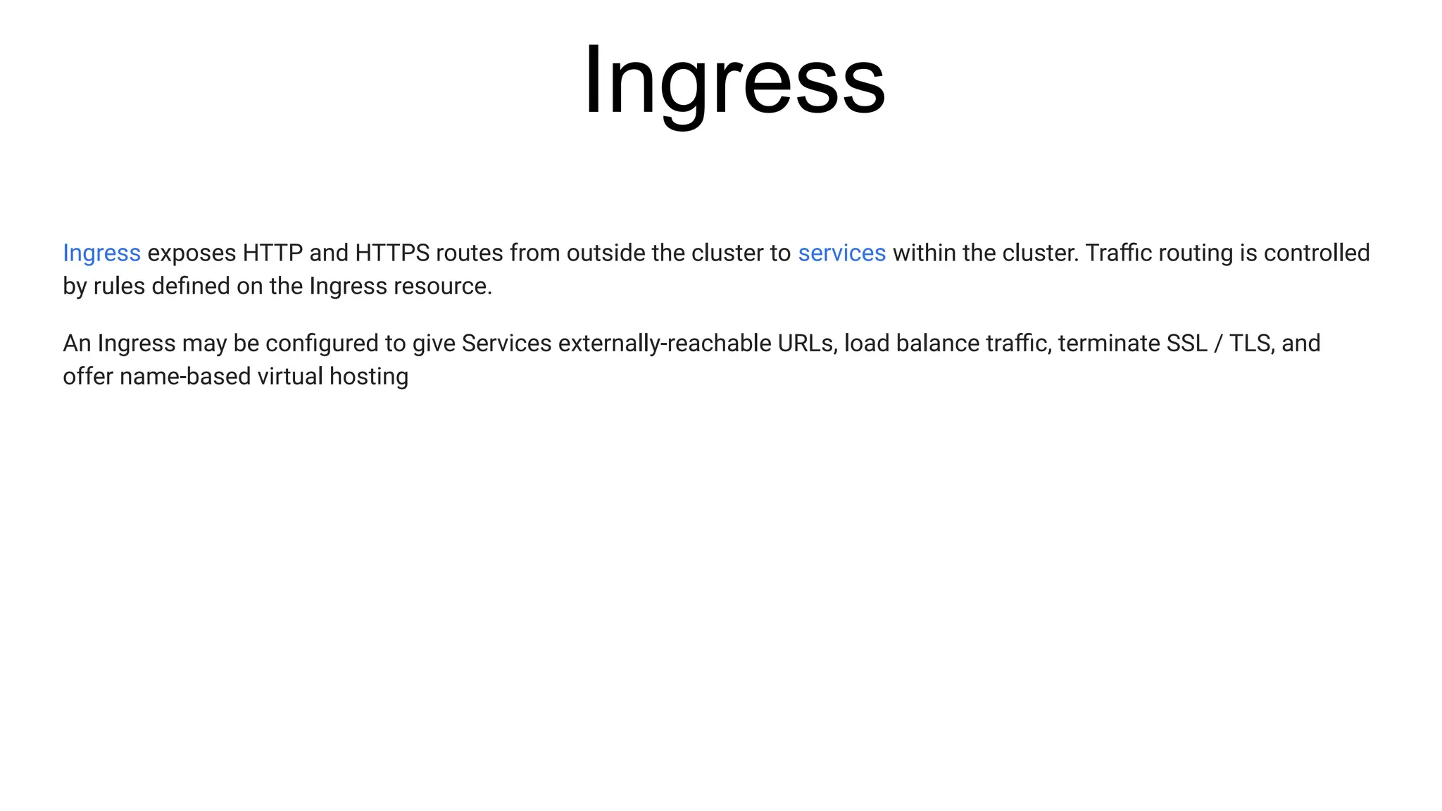 Ingress
Ingress exposes HTTP and HTTPS routes from outside the cluster to services within the cluster. Traﬃc routing is controlled
by rules deﬁned on the Ingress resource.
An Ingress may be conﬁgured to give Services externally-reachable URLs, load balance traﬃc, terminate SSL / TLS, and
offer name-based virtual hosting
 