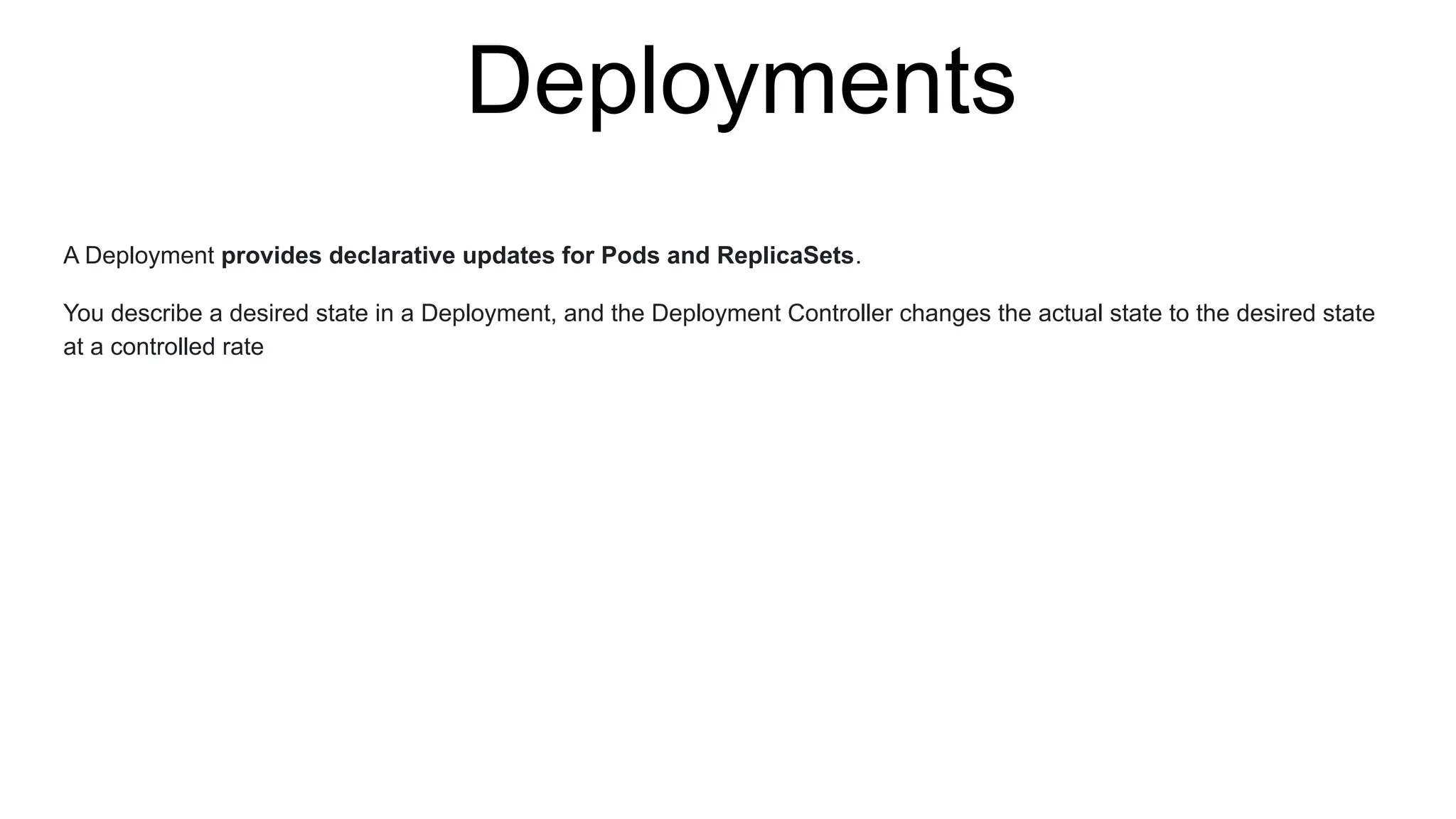 Deployments
A Deployment provides declarative updates for Pods and ReplicaSets.
You describe a desired state in a Deployment, and the Deployment Controller changes the actual state to the desired state
at a controlled rate
 