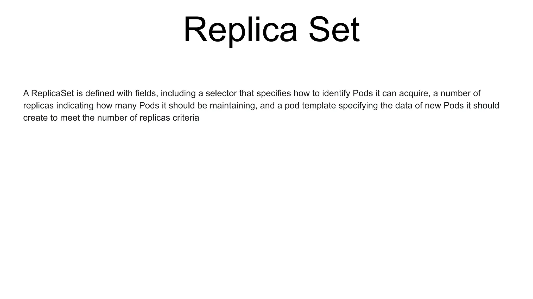 Replica Set
A ReplicaSet is defined with fields, including a selector that specifies how to identify Pods it can acquire, a number of
replicas indicating how many Pods it should be maintaining, and a pod template specifying the data of new Pods it should
create to meet the number of replicas criteria
 