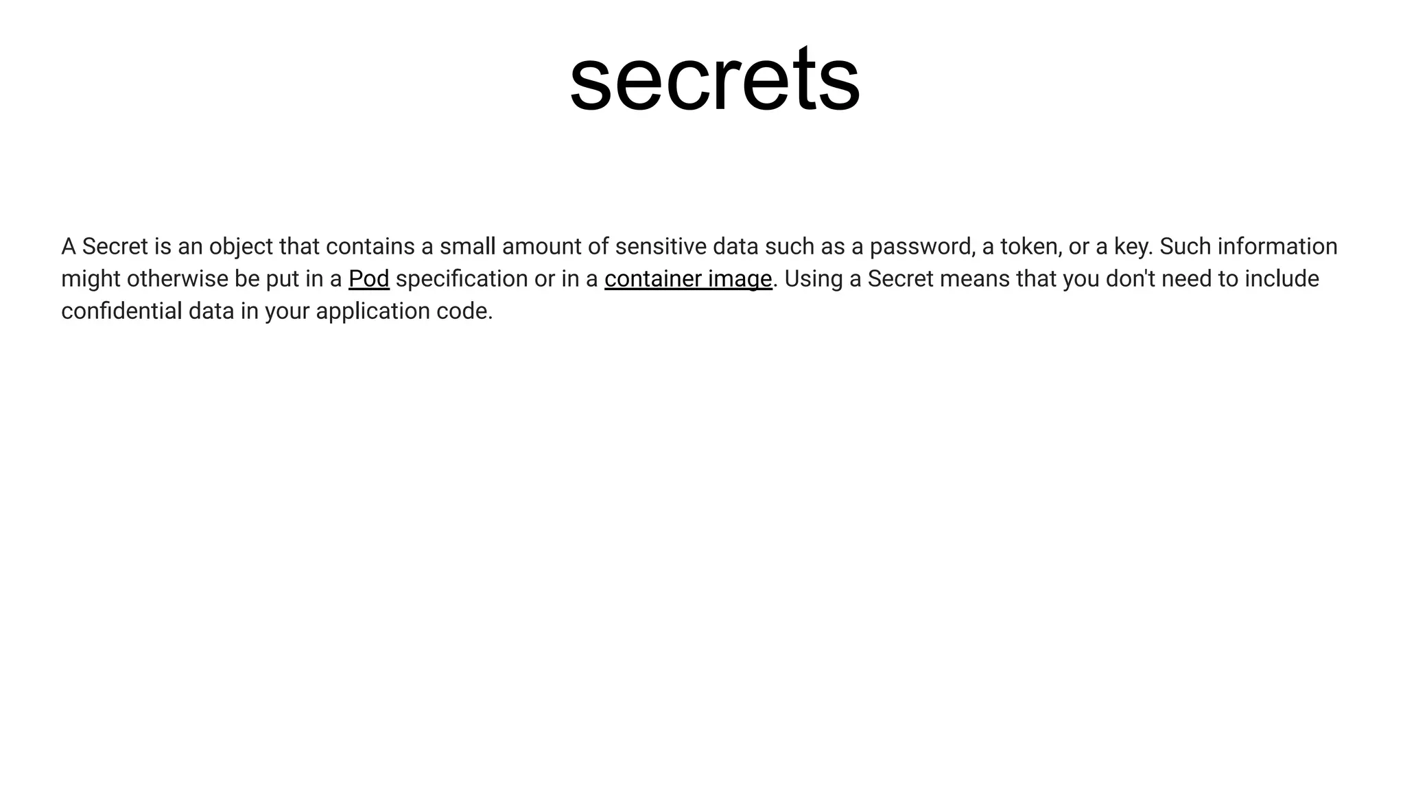 secrets
A Secret is an object that contains a small amount of sensitive data such as a password, a token, or a key. Such information
might otherwise be put in a Pod speciﬁcation or in a container image. Using a Secret means that you don't need to include
conﬁdential data in your application code.
 