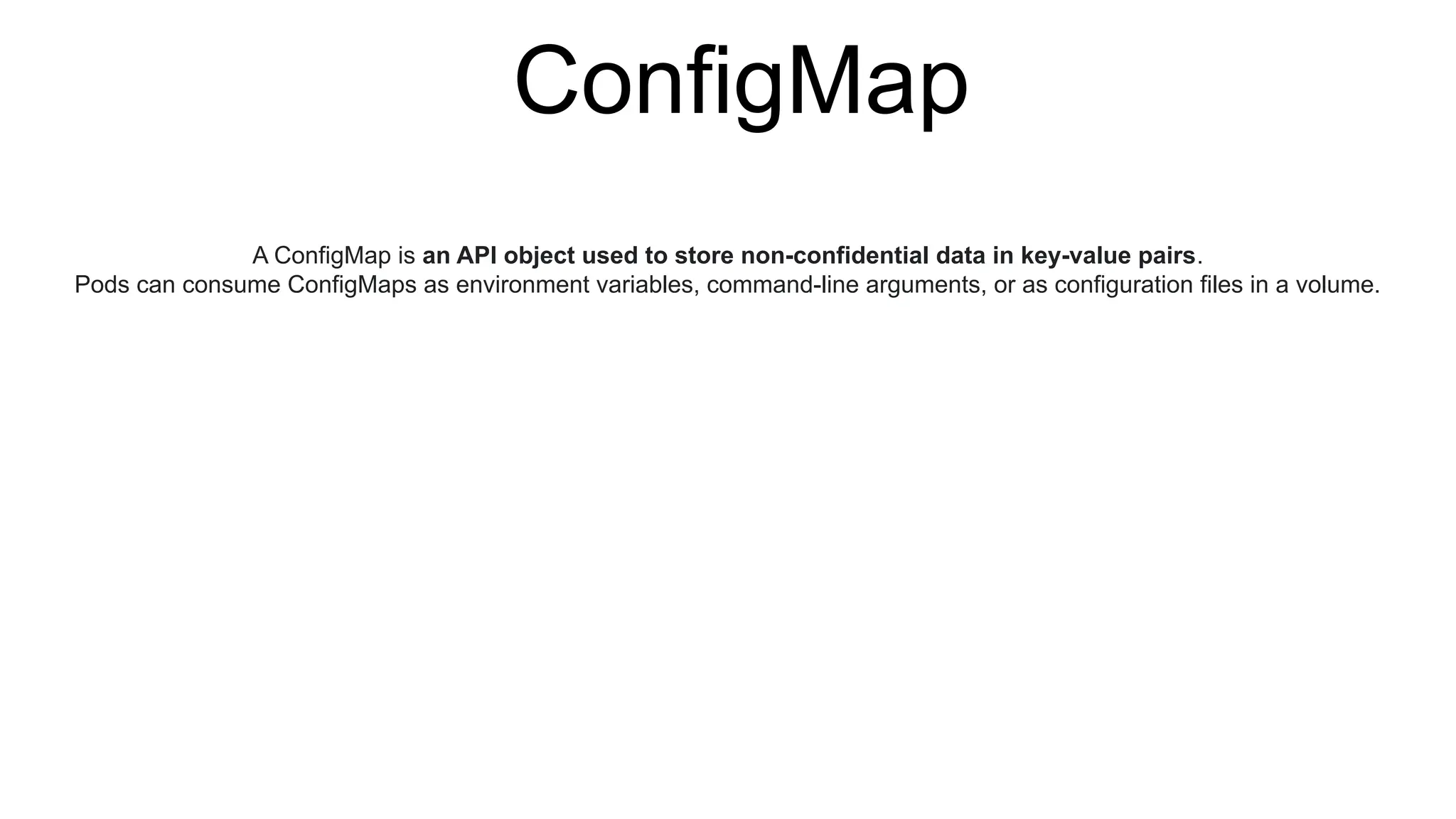 ConfigMap
A ConfigMap is an API object used to store non-confidential data in key-value pairs.
Pods can consume ConfigMaps as environment variables, command-line arguments, or as configuration files in a volume.
 