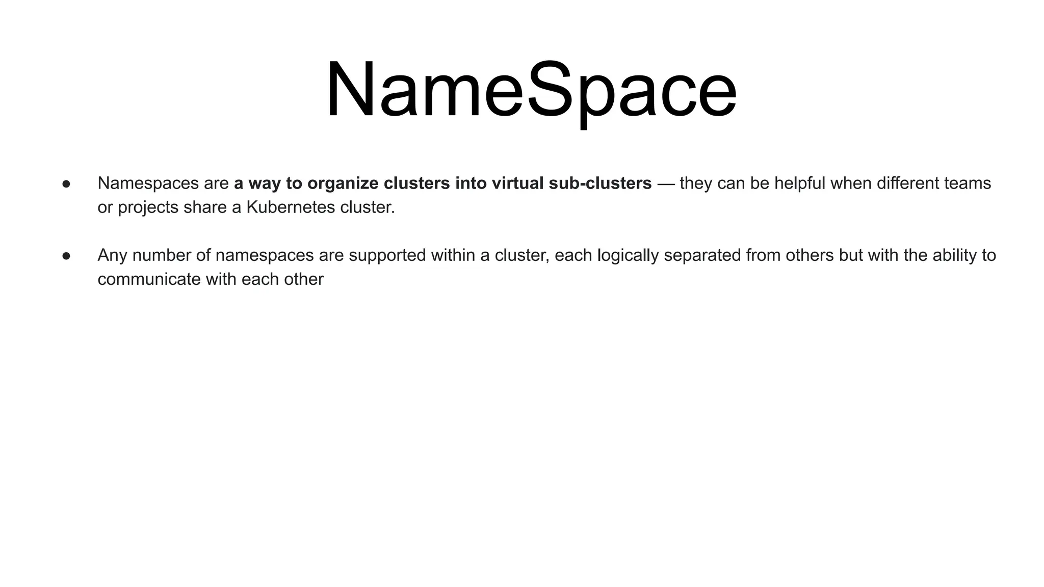 NameSpace
● Namespaces are a way to organize clusters into virtual sub-clusters — they can be helpful when different teams
or projects share a Kubernetes cluster.
● Any number of namespaces are supported within a cluster, each logically separated from others but with the ability to
communicate with each other
 
