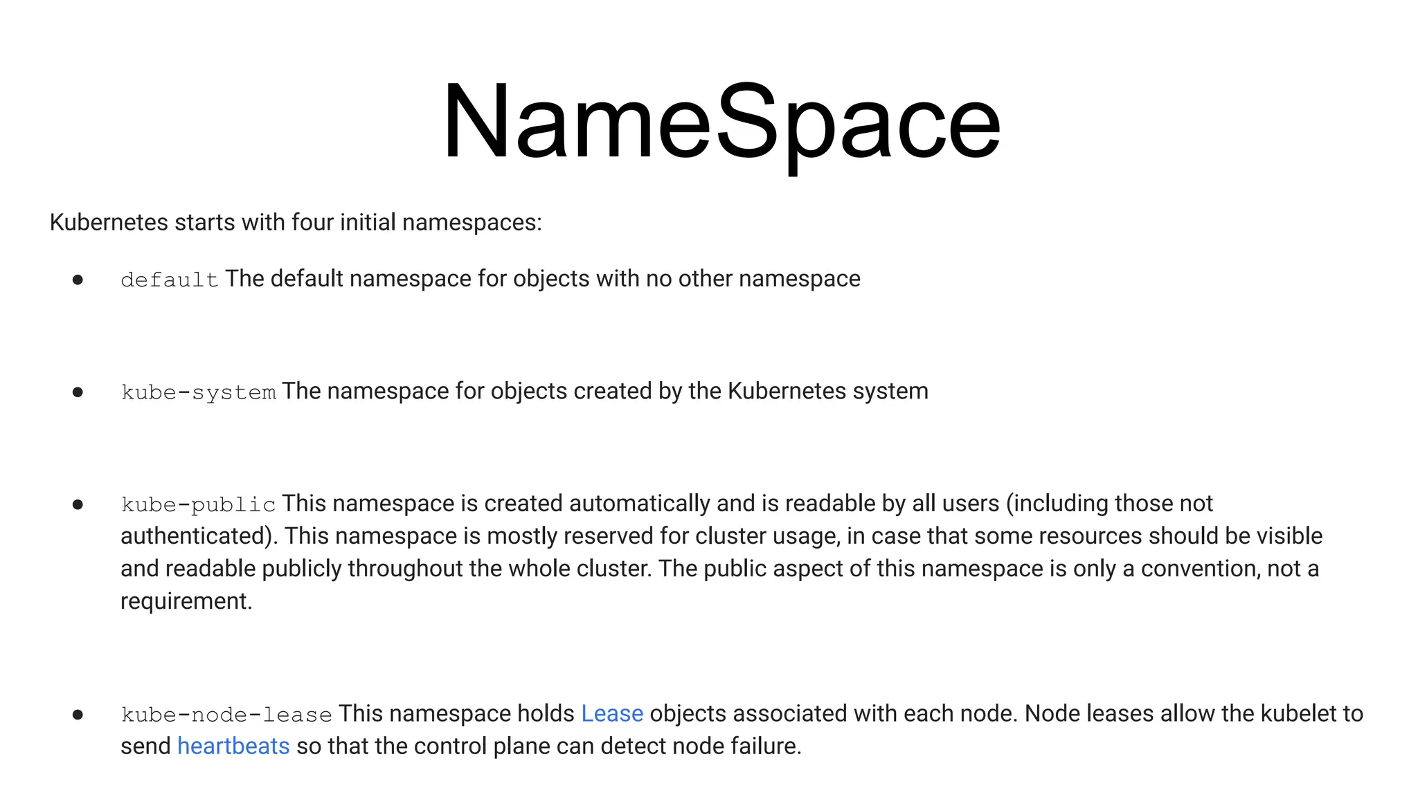 NameSpace
Kubernetes starts with four initial namespaces:
● default The default namespace for objects with no other namespace
● kube-system The namespace for objects created by the Kubernetes system
● kube-public This namespace is created automatically and is readable by all users (including those not
authenticated). This namespace is mostly reserved for cluster usage, in case that some resources should be visible
and readable publicly throughout the whole cluster. The public aspect of this namespace is only a convention, not a
requirement.
● kube-node-lease This namespace holds Lease objects associated with each node. Node leases allow the kubelet to
send heartbeats so that the control plane can detect node failure.
 