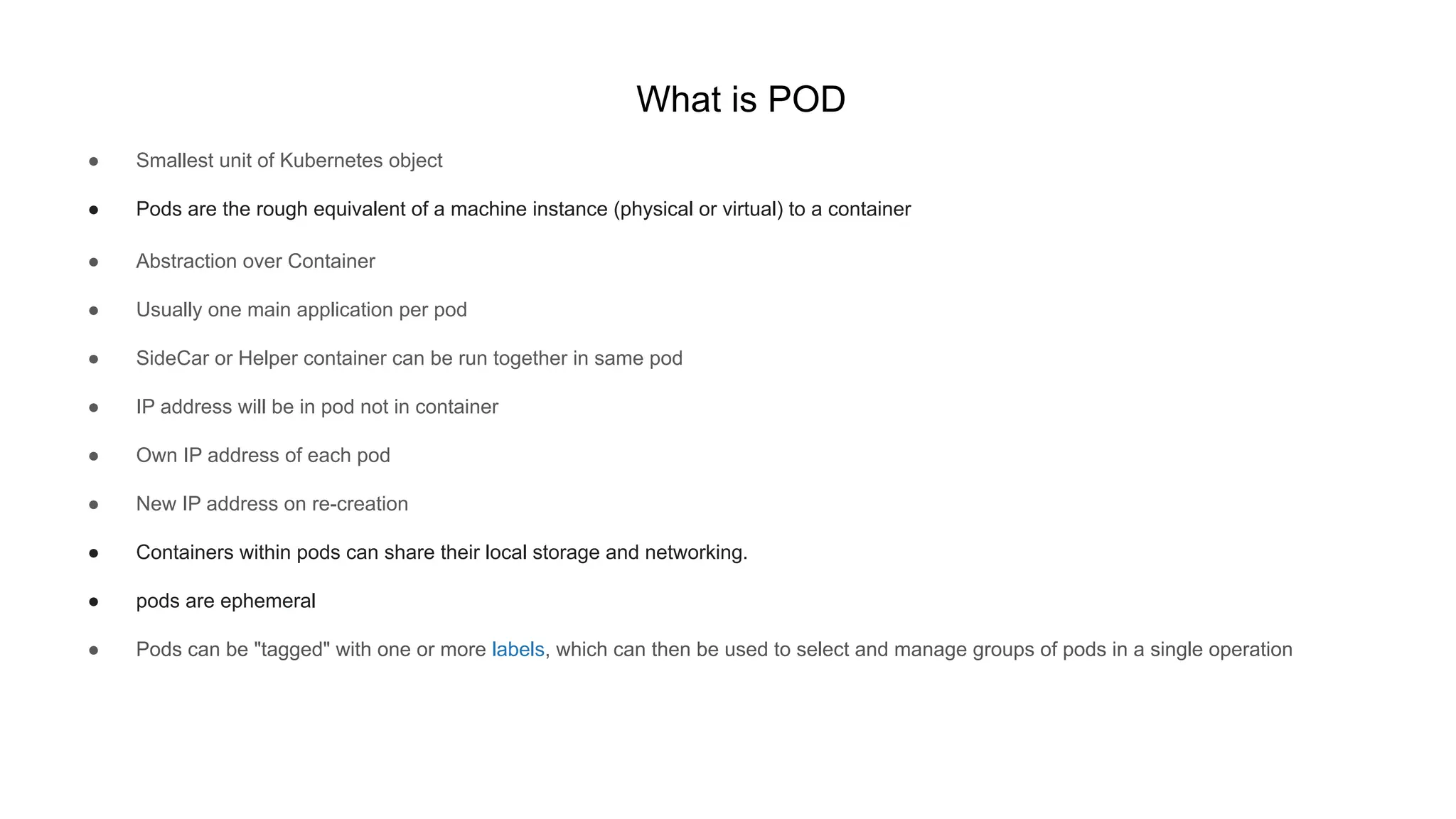 What is POD
● Smallest unit of Kubernetes object
● Pods are the rough equivalent of a machine instance (physical or virtual) to a container
● Abstraction over Container
● Usually one main application per pod
● SideCar or Helper container can be run together in same pod
● IP address will be in pod not in container
● Own IP address of each pod
● New IP address on re-creation
● Containers within pods can share their local storage and networking.
● pods are ephemeral
● Pods can be "tagged" with one or more labels, which can then be used to select and manage groups of pods in a single operation
 