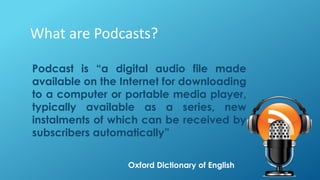 What are Podcasts?
Podcast is “a digital audio file made
available on the Internet for downloading
to a computer or portable media player,
typically available as a series, new
instalments of which can be received by
subscribers automatically”
Oxford Dictionary of English
 