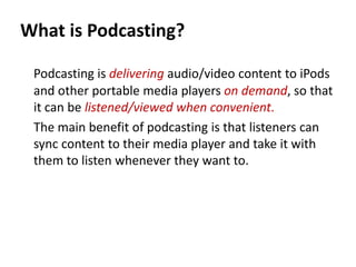 What is Podcasting?

 Podcasting is delivering audio/video content to iPods
 and other portable media players on demand, so that
 it can be listened/viewed when convenient.
 The main benefit of podcasting is that listeners can
 sync content to their media player and take it with
 them to listen whenever they want to.
 