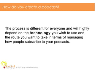 How do you create a podcast?
@ 2015 Social Intelligence Limited
The process is different for everyone and will highly
depend on the technology you wish to use and
the route you want to take in terms of managing
how people subscribe to your podcasts.
 