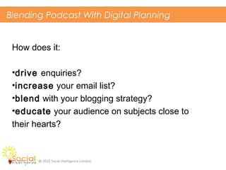 Blending Podcast With Digital Planning
@ 2015 Social Intelligence Limited
How does it:
•drive enquiries?
•increase your email list?
•blend with your blogging strategy?
•educate your audience on subjects close to
their hearts?
 
