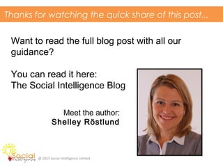 Thanks for watching the quick share of this post...
@ 2015 Social Intelligence Limited
Want to read the full blog post with all our
guidance?
You can read it here:
The Social Intelligence Blog
Meet the author:
Shelley Röstlund
 