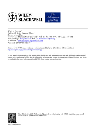 What is Poetics?
Author(s): Stein Haugom Olsen
Reviewed work(s):
Source: The Philosophical Quarterly, Vol. 26, No. 105 (Oct., 1976), pp. 338-351
Published by: Wiley-Blackwell for The Philosophical Quarterly
Stable URL: http://www.jstor.org/stable/2218864 .
Accessed: 23/09/2012 13:38

Your use of the JSTOR archive indicates your acceptance of the Terms & Conditions of Use, available at .
http://www.jstor.org/page/info/about/policies/terms.jsp

.
JSTOR is a not-for-profit service that helps scholars, researchers, and students discover, use, and build upon a wide range of
content in a trusted digital archive. We use information technology and tools to increase productivity and facilitate new forms
of scholarship. For more information about JSTOR, please contact support@jstor.org.

.




                Wiley-Blackwell and The Philosophical Quarterly are collaborating with JSTOR to digitize, preserve and
                extend access to The Philosophical Quarterly.




http://www.jstor.org
 